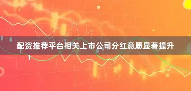 配资推荐平台相关上市公司分红意愿显著提升
