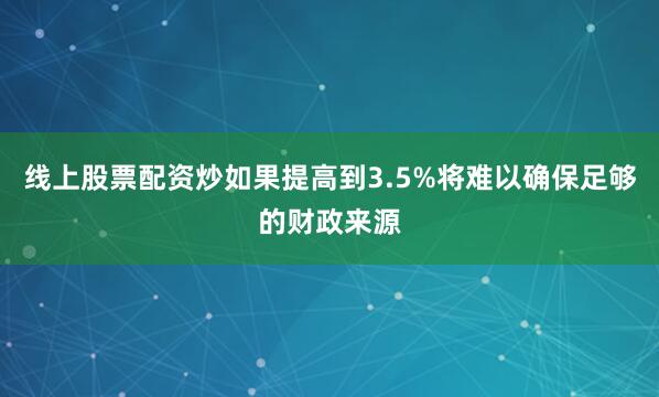 线上股票配资炒如果提高到3.5%将难以确保足够的财政来源