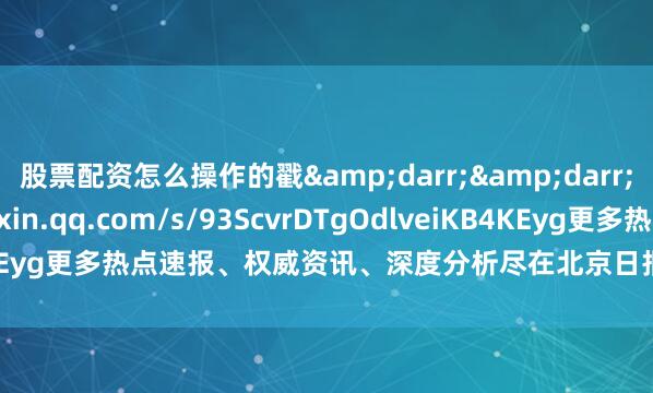 股票配资怎么操作的戳&darr;&darr;https://mp.weixin.qq.com/s/93ScvrDTgOdlveiKB4KEyg更多热点速报、权威资讯、深度分析尽在北京日报App作者：首都教育