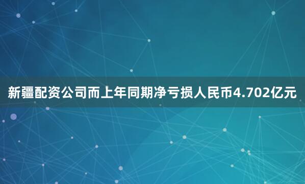 新疆配资公司而上年同期净亏损人民币4.702亿元