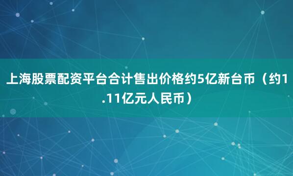 上海股票配资平台合计售出价格约5亿新台币（约1.11亿元人民币）