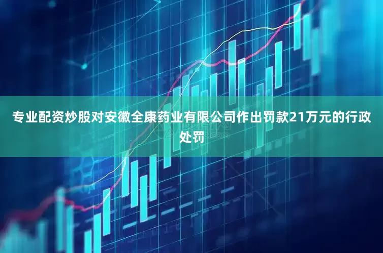 专业配资炒股对安徽全康药业有限公司作出罚款21万元的行政处罚