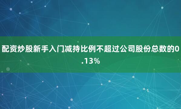 配资炒股新手入门减持比例不超过公司股份总数的0.13%