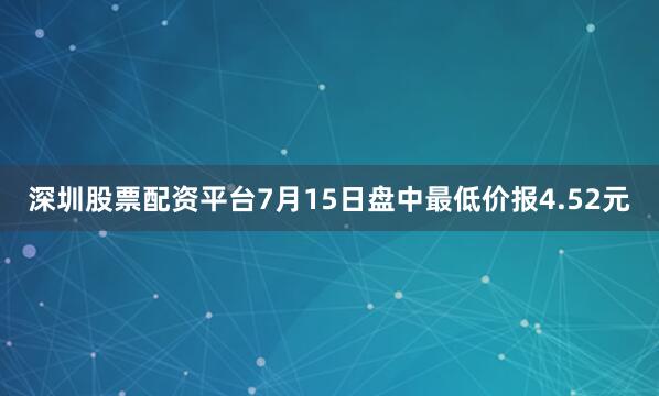 深圳股票配资平台7月15日盘中最低价报4.52元