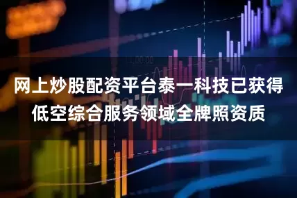 网上炒股配资平台泰一科技已获得低空综合服务领域全牌照资质