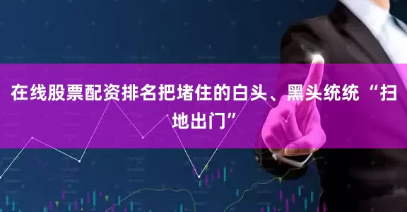 在线股票配资排名把堵住的白头、黑头统统 “扫地出门”