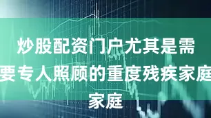 炒股配资门户尤其是需要专人照顾的重度残疾家庭