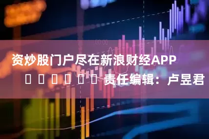 资炒股门户尽在新浪财经APP            						责任编辑：卢昱君