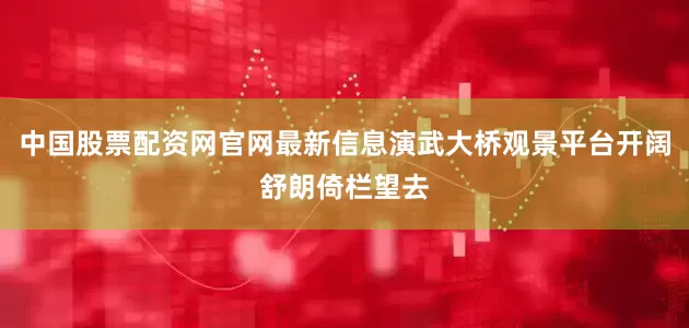 中国股票配资网官网最新信息演武大桥观景平台开阔舒朗倚栏望去